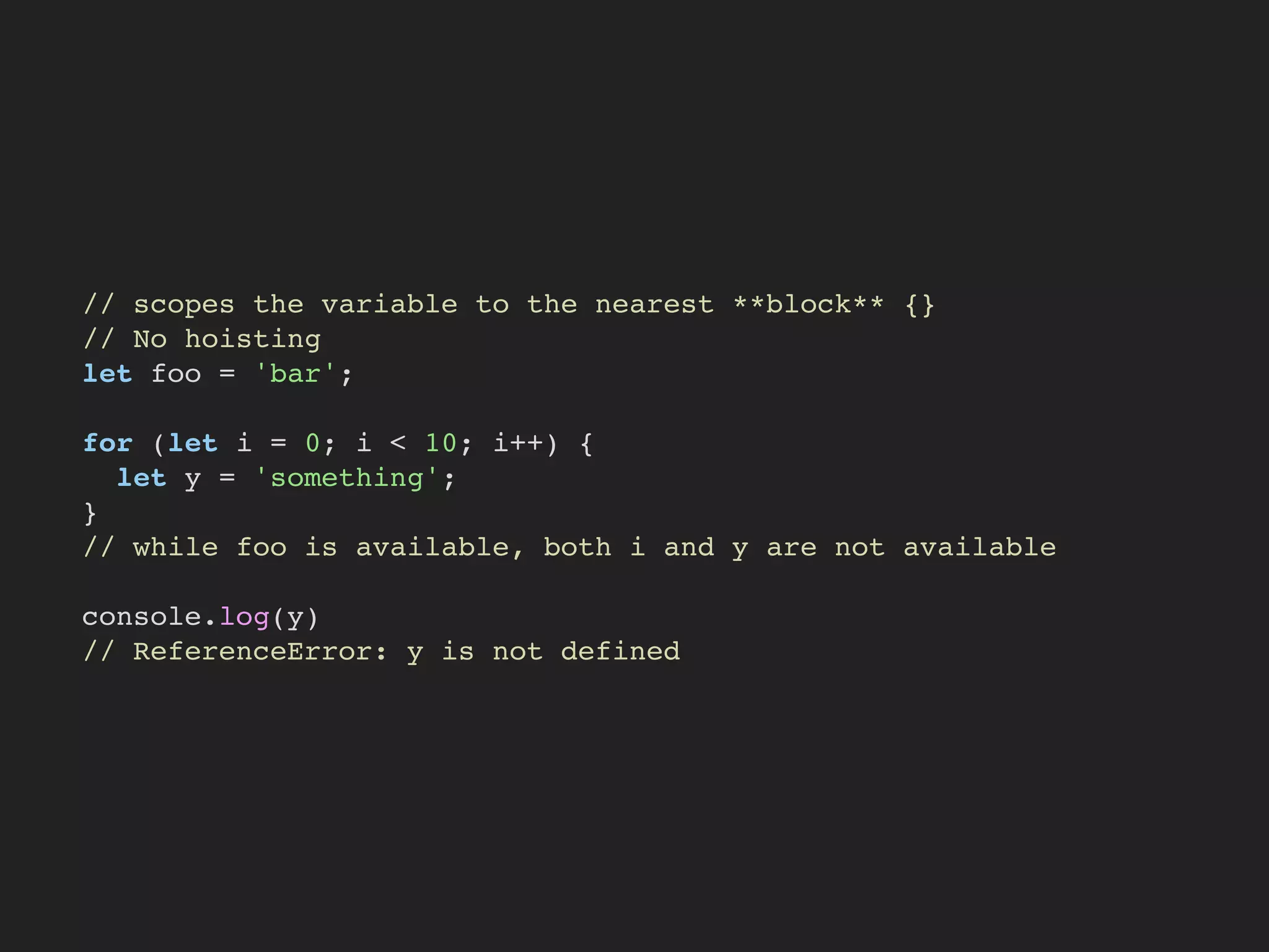 // scopes the variable to the nearest **block** {}
// No hoisting
let foo = 'bar';
for (let i = 0; i < 10; i++) {
let y = 'something';
}
// while foo is available, both i and y are not available
console.log(y)
// ReferenceError: y is not defined
 