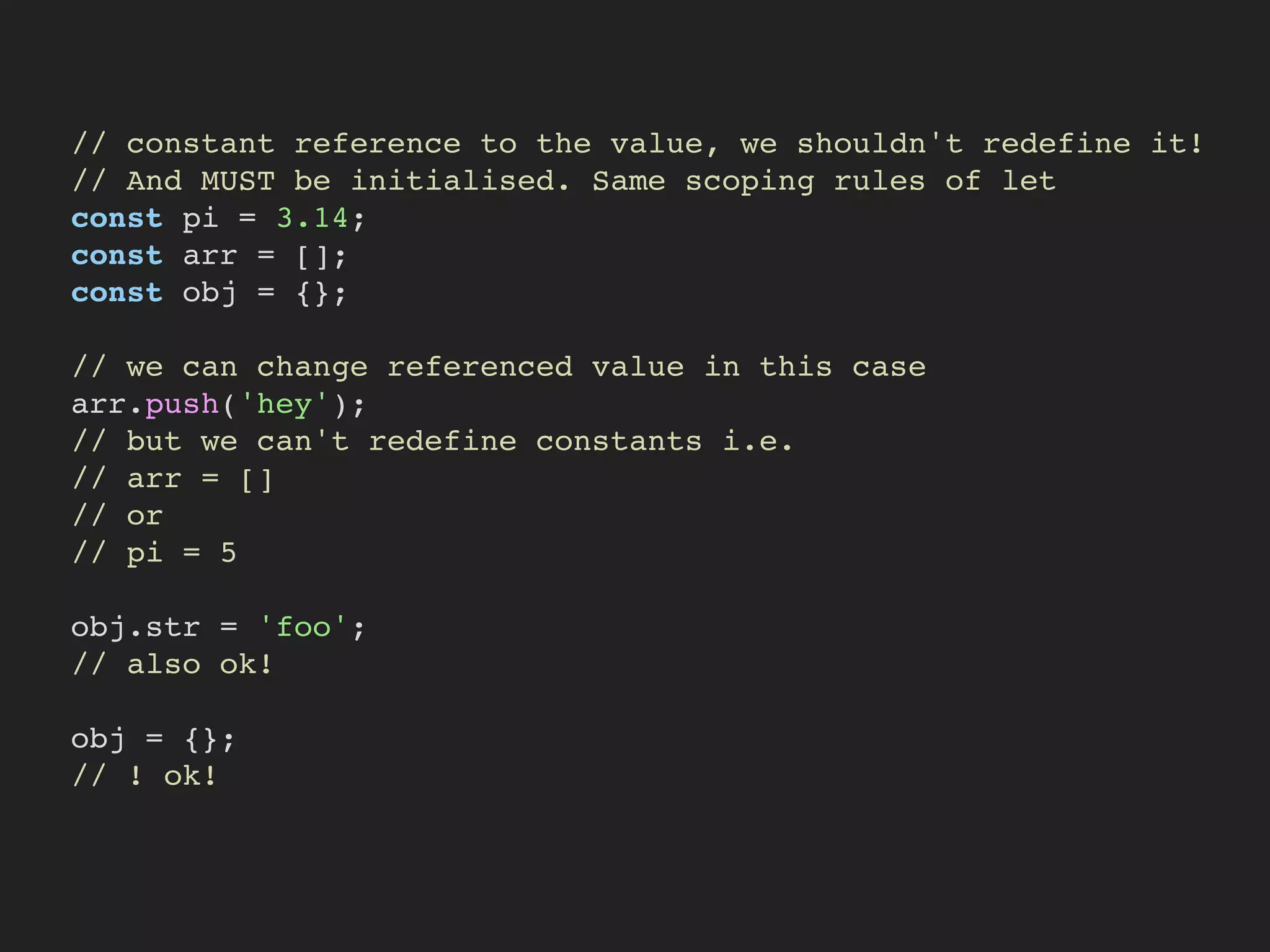 // constant reference to the value, we shouldn't redefine it!
// And MUST be initialised. Same scoping rules of let
const pi = 3.14;
const arr = [];
const obj = {};
// we can change referenced value in this case
arr.push('hey');
// but we can't redefine constants i.e.
// arr = []
// or
// pi = 5
obj.str = 'foo';
// also ok!
obj = {};
// ! ok!
 