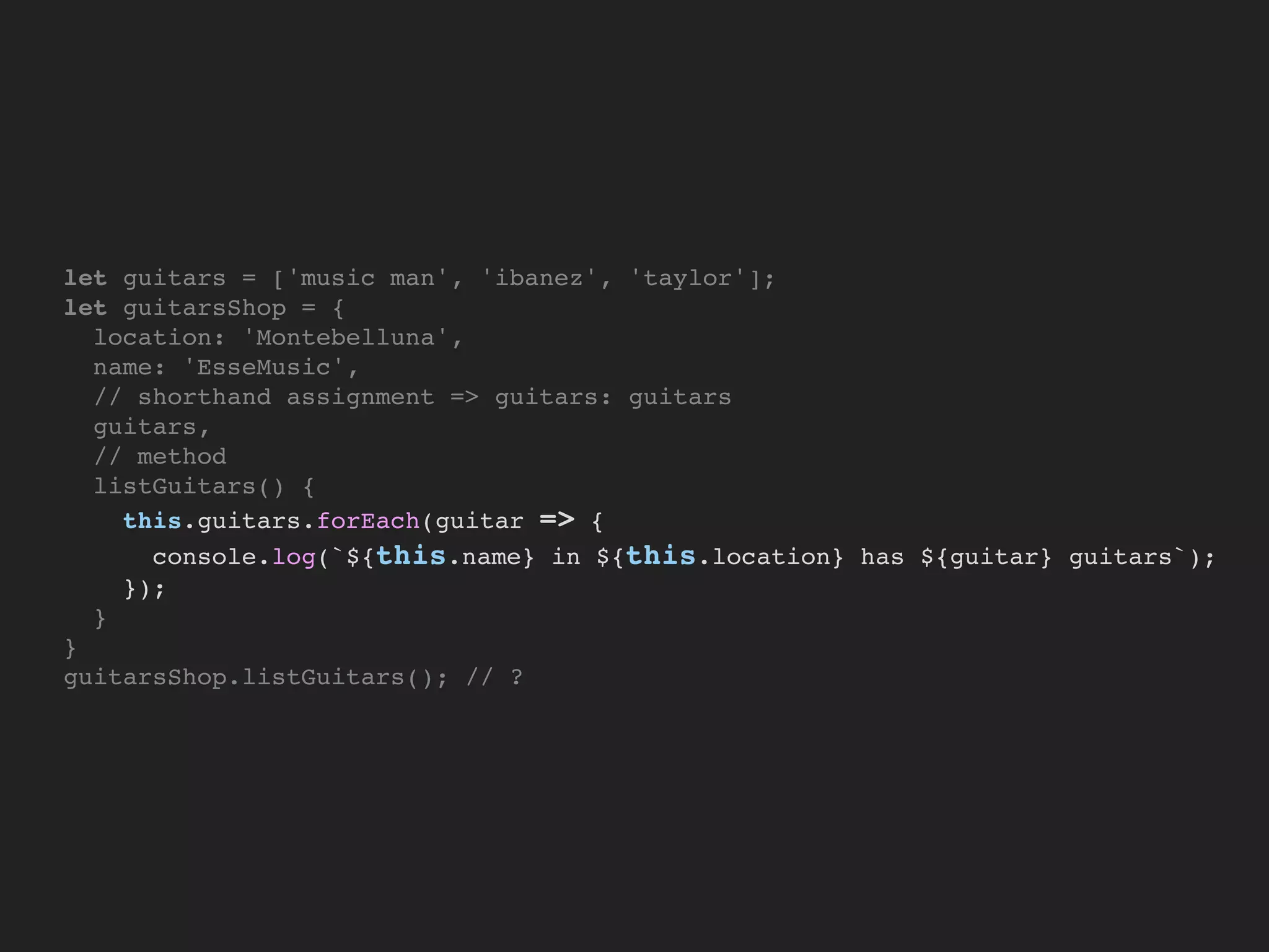 let guitars = ['music man', 'ibanez', 'taylor'];
let guitarsShop = {
location: 'Montebelluna',
name: 'EsseMusic',
// shorthand assignment => guitars: guitars
guitars,
// method
listGuitars() {
this.guitars.forEach(guitar => {
console.log(`${this.name} in ${this.location} has ${guitar} guitars`);
});
}
}
guitarsShop.listGuitars(); // ?
 