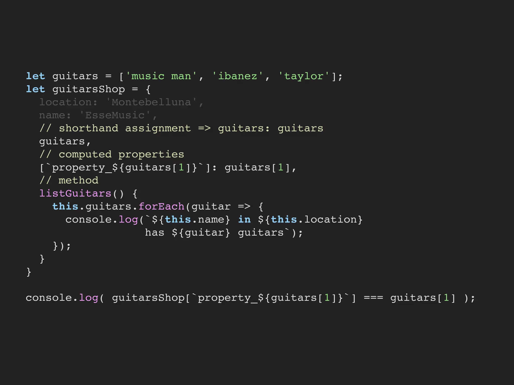 let guitars = ['music man', 'ibanez', 'taylor'];
let guitarsShop = {
location: 'Montebelluna',
name: 'EsseMusic',
// shorthand assignment => guitars: guitars
guitars,
// computed properties
[`property_${guitars[1]}`]: guitars[1],
// method
listGuitars() {
this.guitars.forEach(guitar => {
console.log(`${this.name} in ${this.location}
has ${guitar} guitars`);
});
}
}
console.log( guitarsShop[`property_${guitars[1]}`] === guitars[1] );
 