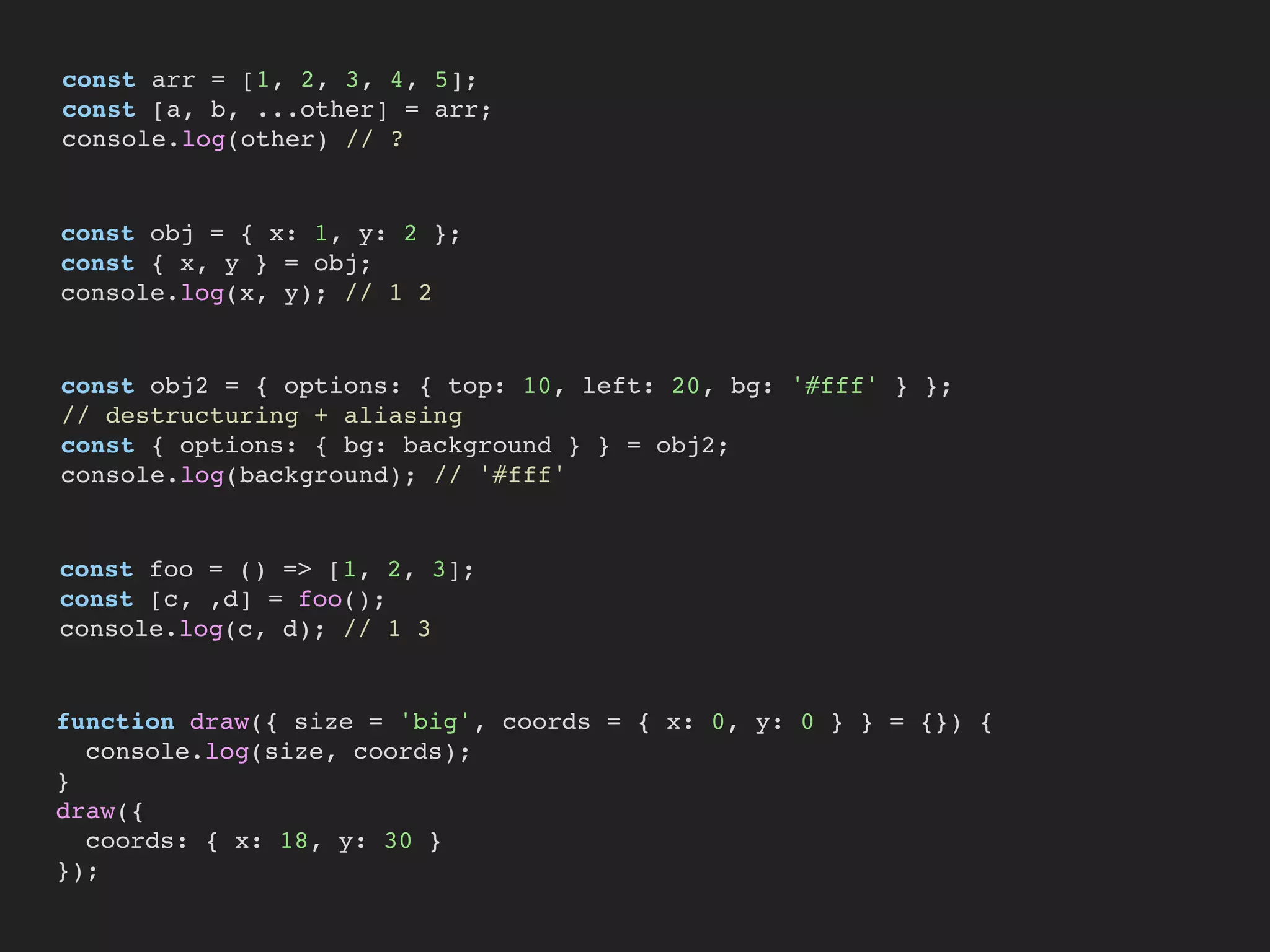 const arr = [1, 2, 3, 4, 5];
const [a, b, ...other] = arr;
console.log(other) // ?
const obj = { x: 1, y: 2 };
const { x, y } = obj;
console.log(x, y); // 1 2
const obj2 = { options: { top: 10, left: 20, bg: '#fff' } };
// destructuring + aliasing
const { options: { bg: background } } = obj2;
console.log(background); // '#fff'
const foo = () => [1, 2, 3];
const [c, ,d] = foo();
console.log(c, d); // 1 3
function draw({ size = 'big', coords = { x: 0, y: 0 } } = {}) {
console.log(size, coords);
}
draw({
coords: { x: 18, y: 30 }
});
 