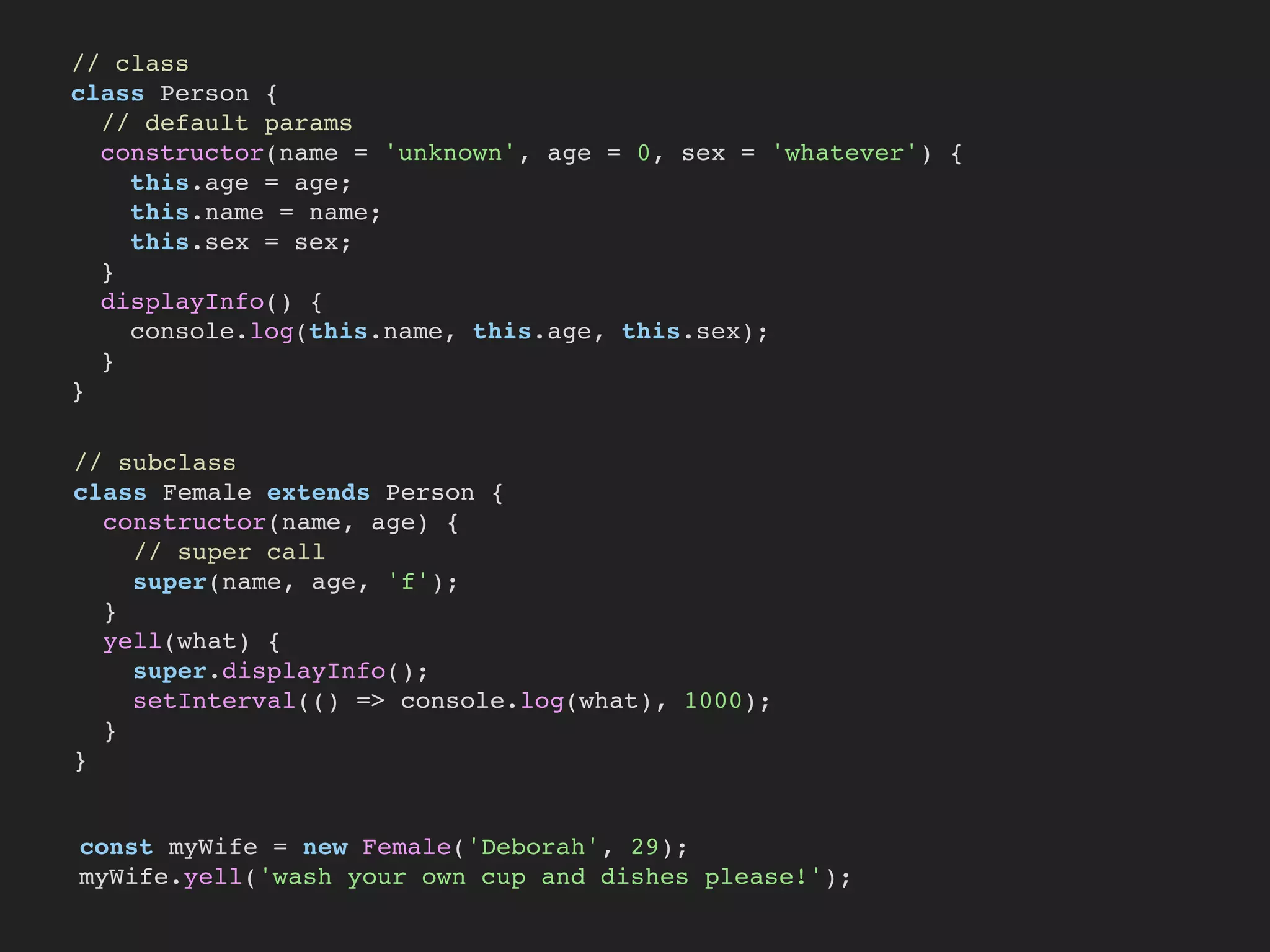 // class
class Person {
// default params
constructor(name = 'unknown', age = 0, sex = 'whatever') {
this.age = age;
this.name = name;
this.sex = sex;
}
displayInfo() {
console.log(this.name, this.age, this.sex);
}
}
// subclass
class Female extends Person {
constructor(name, age) {
// super call
super(name, age, 'f');
}
yell(what) {
super.displayInfo();
setInterval(() => console.log(what), 1000);
}
}
const myWife = new Female('Deborah', 29);
myWife.yell('wash your own cup and dishes please!');
 