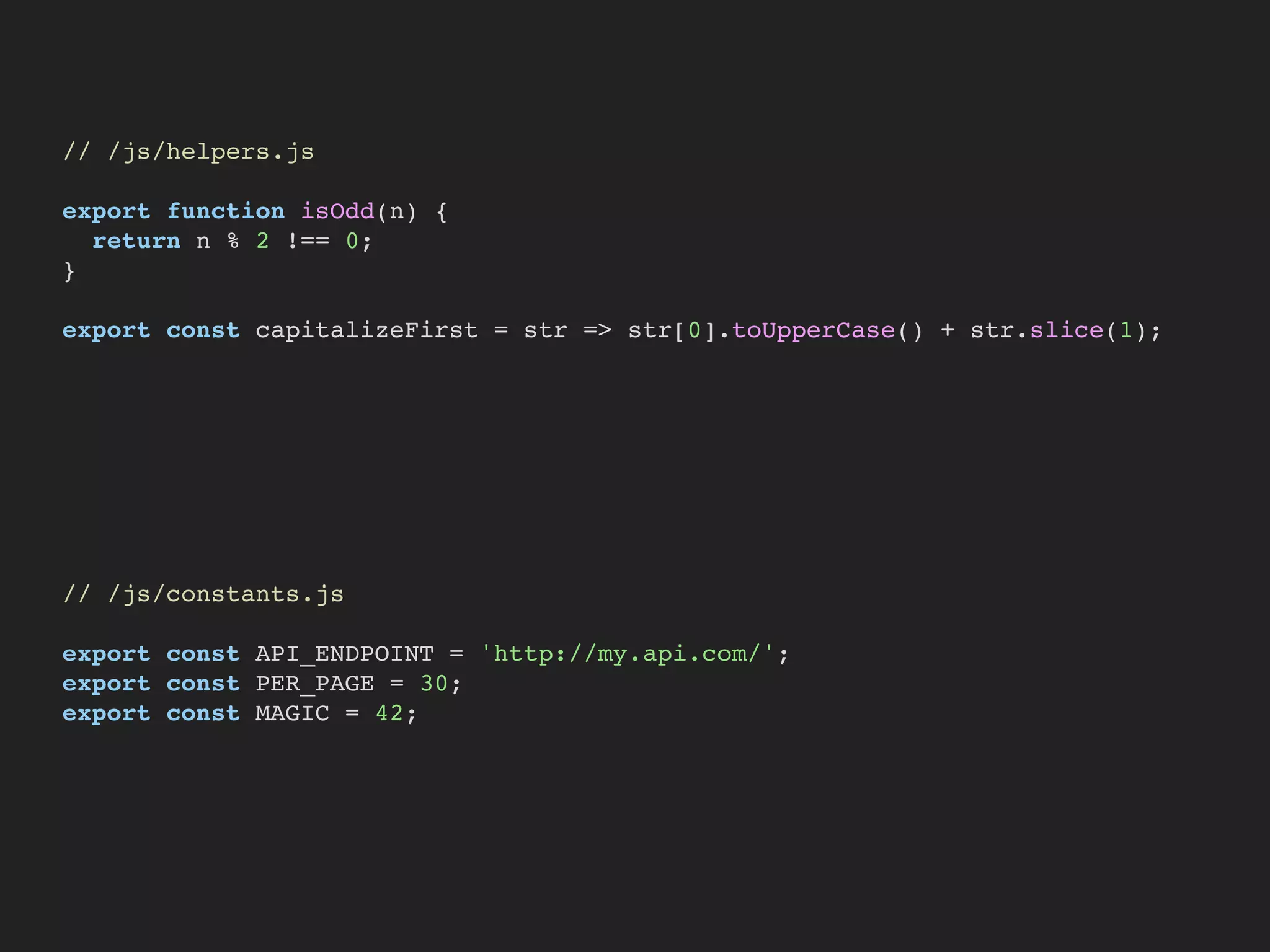 // /js/helpers.js
export function isOdd(n) {
return n % 2 !== 0;
}
export const capitalizeFirst = str => str[0].toUpperCase() + str.slice(1);
// /js/constants.js
export const API_ENDPOINT = 'http://my.api.com/';
export const PER_PAGE = 30;
export const MAGIC = 42;
 