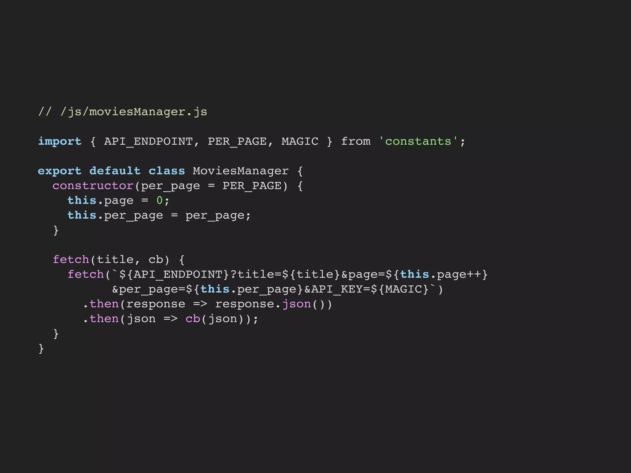 // /js/moviesManager.js
import { API_ENDPOINT, PER_PAGE, MAGIC } from 'constants';
export default class MoviesManager {
constructor(per_page = PER_PAGE) {
this.page = 0;
this.per_page = per_page;
}
fetch(title, cb) {
fetch(`${API_ENDPOINT}?title=${title}&page=${this.page++}
&per_page=${this.per_page}&API_KEY=${MAGIC}`)
.then(response => response.json())
.then(json => cb(json));
}
}
 