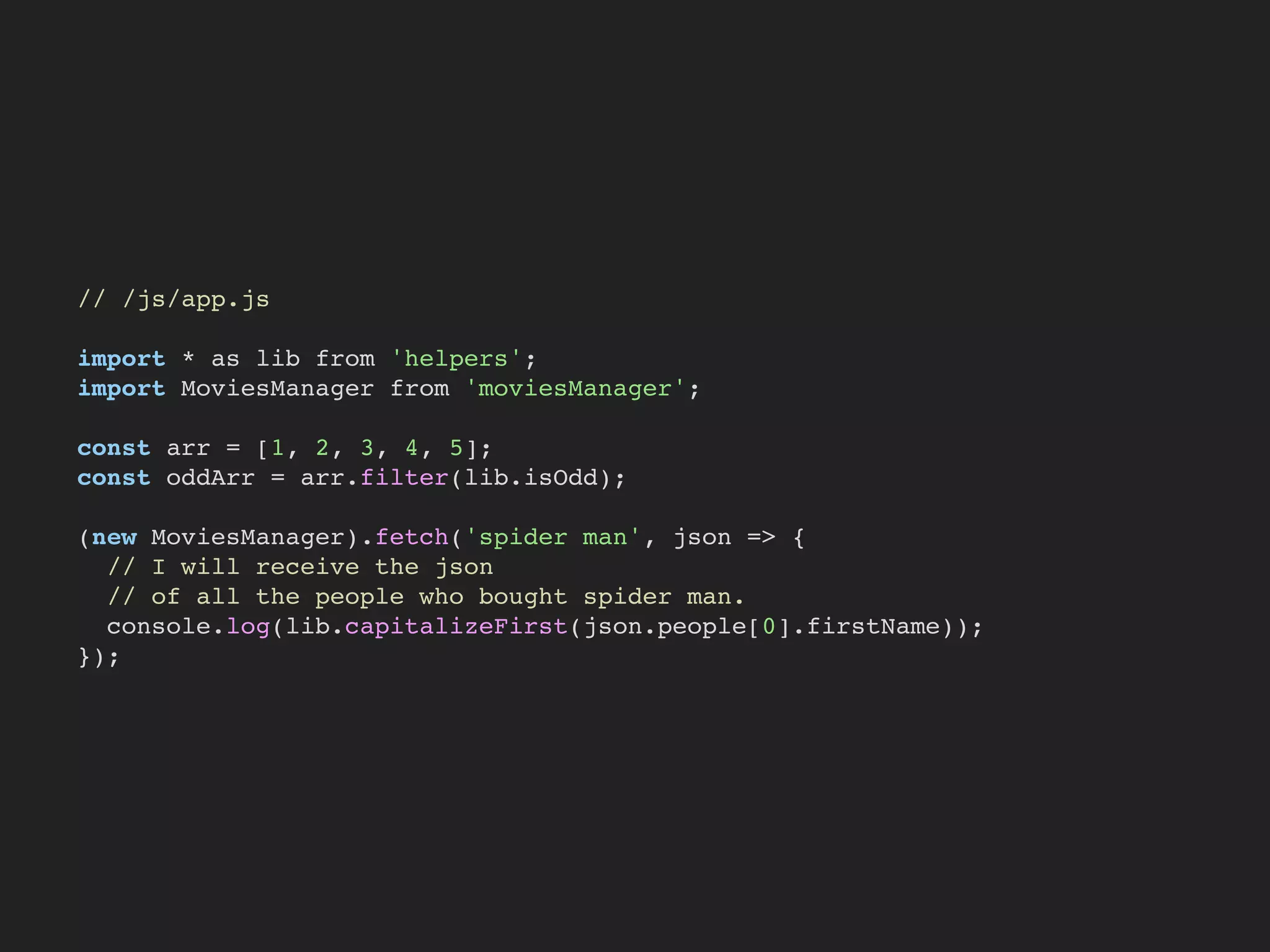 // /js/app.js
import * as lib from 'helpers';
import MoviesManager from 'moviesManager';
const arr = [1, 2, 3, 4, 5];
const oddArr = arr.filter(lib.isOdd);
(new MoviesManager).fetch('spider man', json => {
// I will receive the json
// of all the people who bought spider man.
console.log(lib.capitalizeFirst(json.people[0].firstName));
});
 