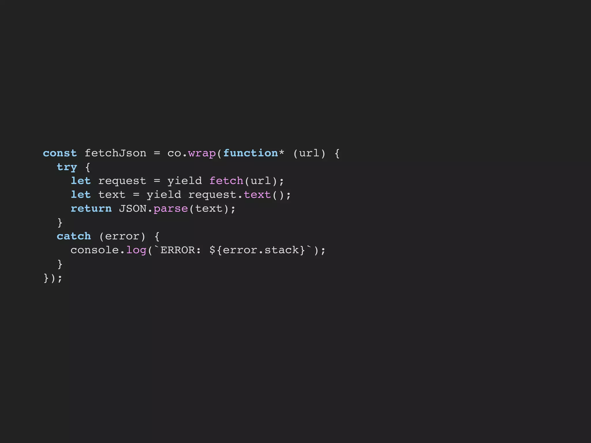 const fetchJson = co.wrap(function* (url) {
try {
let request = yield fetch(url);
let text = yield request.text();
return JSON.parse(text);
}
catch (error) {
console.log(`ERROR: ${error.stack}`);
}
});
 