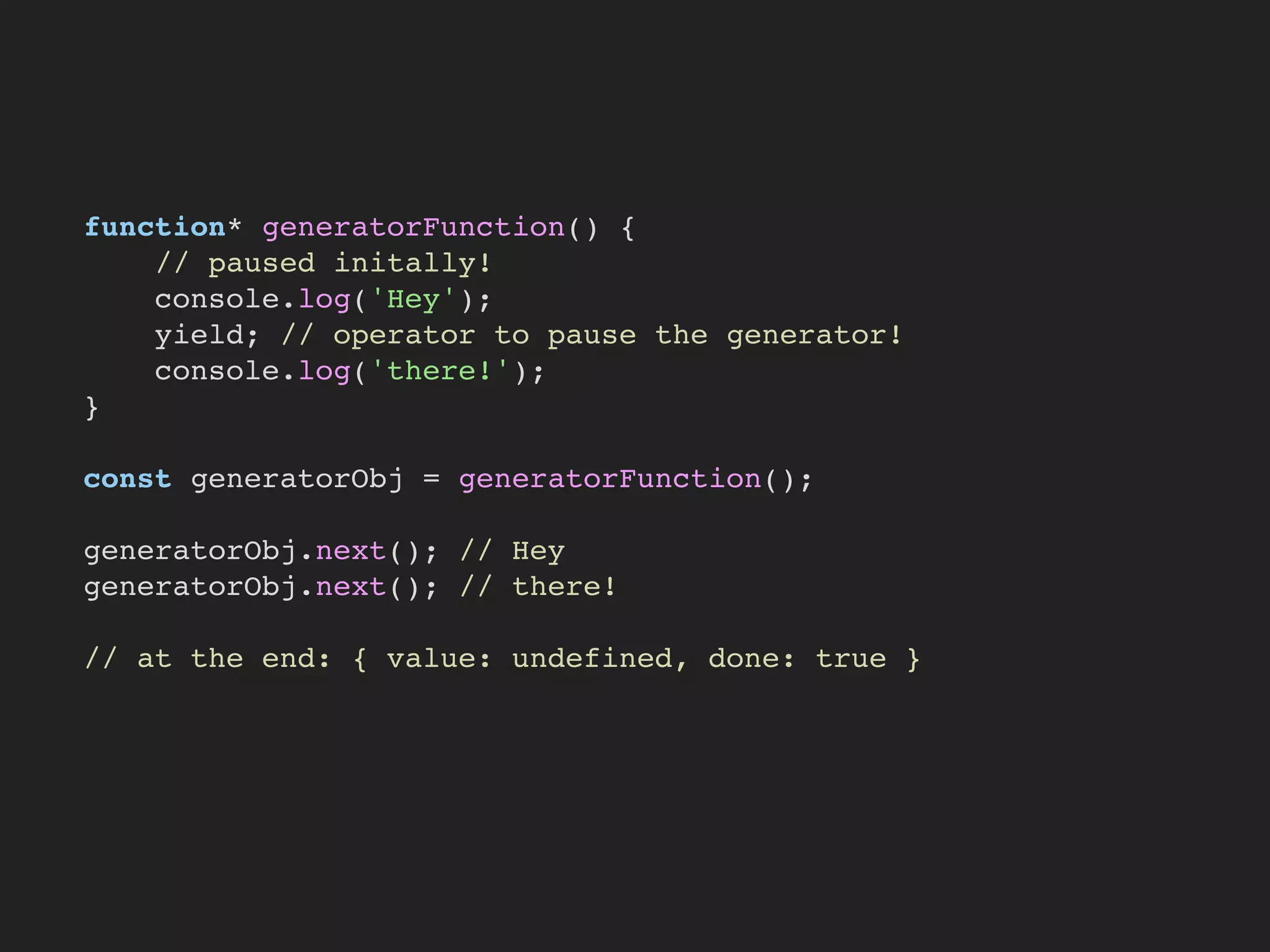 function* generatorFunction() {
// paused initally!
console.log('Hey');
yield; // operator to pause the generator!
console.log('there!');
}
const generatorObj = generatorFunction();
generatorObj.next(); // Hey
generatorObj.next(); // there!
// at the end: { value: undefined, done: true }
 