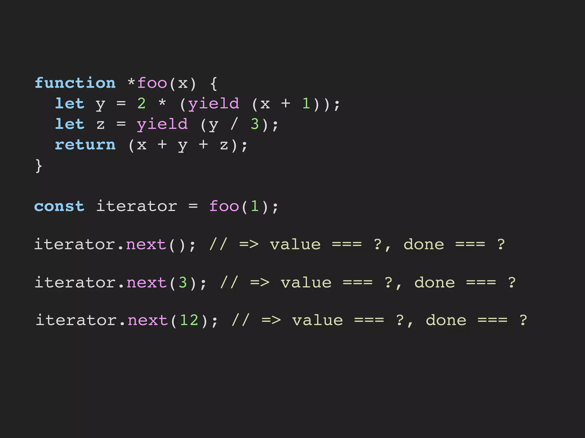 function *foo(x) {
let y = 2 * (yield (x + 1));
let z = yield (y / 3);
return (x + y + z);
}
const iterator = foo(1);
iterator.next(); // => value === ?, done === ?
iterator.next(3); // => value === ?, done === ?
iterator.next(12); // => value === ?, done === ?
 