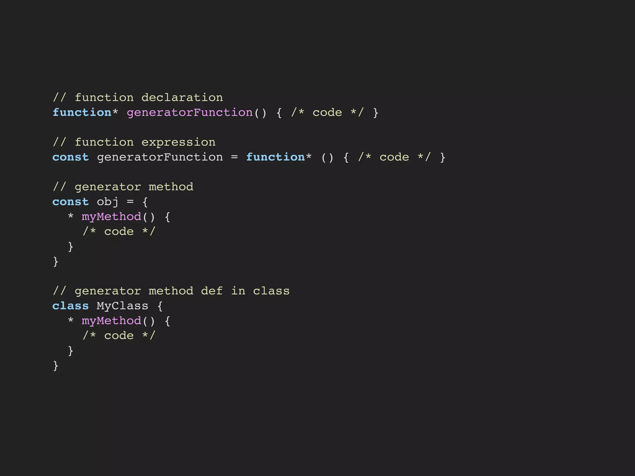 // function declaration
function* generatorFunction() { /* code */ }
// function expression
const generatorFunction = function* () { /* code */ }
// generator method
const obj = {
* myMethod() {
/* code */
}
}
// generator method def in class
class MyClass {
* myMethod() {
/* code */
}
}
 