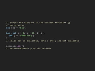 // scopes the variable to the nearest **block** {}
// No hoisting
let foo = 'bar';
for (let i = 0; i < 10; i++) {
let y = 'something';
}
// while foo is available, both i and y are not available
console.log(y)
// ReferenceError: y is not defined
 
