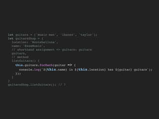let guitars = ['music man', 'ibanez', 'taylor'];
let guitarsShop = {
location: 'Montebelluna',
name: 'EsseMusic',
// shorthand assignment => guitars: guitars
guitars,
// method
listGuitars() {
this.guitars.forEach(guitar => {
console.log(`${this.name} in ${this.location} has ${guitar} guitars`);
});
}
}
guitarsShop.listGuitars(); // ?
 