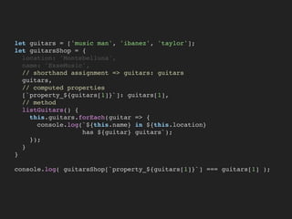 let guitars = ['music man', 'ibanez', 'taylor'];
let guitarsShop = {
location: 'Montebelluna',
name: 'EsseMusic',
// shorthand assignment => guitars: guitars
guitars,
// computed properties
[`property_${guitars[1]}`]: guitars[1],
// method
listGuitars() {
this.guitars.forEach(guitar => {
console.log(`${this.name} in ${this.location}
has ${guitar} guitars`);
});
}
}
console.log( guitarsShop[`property_${guitars[1]}`] === guitars[1] );
 