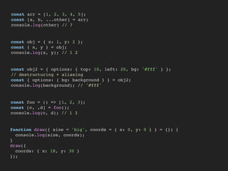 const arr = [1, 2, 3, 4, 5];
const [a, b, ...other] = arr;
console.log(other) // ?
const obj = { x: 1, y: 2 };
const { x, y } = obj;
console.log(x, y); // 1 2
const obj2 = { options: { top: 10, left: 20, bg: '#fff' } };
// destructuring + aliasing
const { options: { bg: background } } = obj2;
console.log(background); // '#fff'
const foo = () => [1, 2, 3];
const [c, ,d] = foo();
console.log(c, d); // 1 3
function draw({ size = 'big', coords = { x: 0, y: 0 } } = {}) {
console.log(size, coords);
}
draw({
coords: { x: 18, y: 30 }
});
 