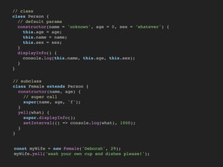 // class
class Person {
// default params
constructor(name = 'unknown', age = 0, sex = 'whatever') {
this.age = age;
this.name = name;
this.sex = sex;
}
displayInfo() {
console.log(this.name, this.age, this.sex);
}
}
// subclass
class Female extends Person {
constructor(name, age) {
// super call
super(name, age, 'f');
}
yell(what) {
super.displayInfo();
setInterval(() => console.log(what), 1000);
}
}
const myWife = new Female('Deborah', 29);
myWife.yell('wash your own cup and dishes please!');
 