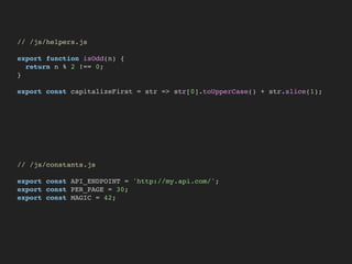 // /js/helpers.js
export function isOdd(n) {
return n % 2 !== 0;
}
export const capitalizeFirst = str => str[0].toUpperCase() + str.slice(1);
// /js/constants.js
export const API_ENDPOINT = 'http://my.api.com/';
export const PER_PAGE = 30;
export const MAGIC = 42;
 