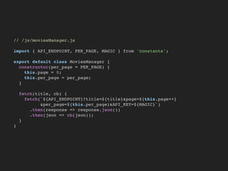 // /js/moviesManager.js
import { API_ENDPOINT, PER_PAGE, MAGIC } from 'constants';
export default class MoviesManager {
constructor(per_page = PER_PAGE) {
this.page = 0;
this.per_page = per_page;
}
fetch(title, cb) {
fetch(`${API_ENDPOINT}?title=${title}&page=${this.page++}
&per_page=${this.per_page}&API_KEY=${MAGIC}`)
.then(response => response.json())
.then(json => cb(json));
}
}
 