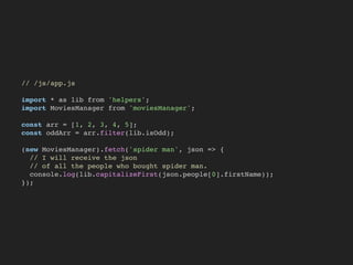 // /js/app.js
import * as lib from 'helpers';
import MoviesManager from 'moviesManager';
const arr = [1, 2, 3, 4, 5];
const oddArr = arr.filter(lib.isOdd);
(new MoviesManager).fetch('spider man', json => {
// I will receive the json
// of all the people who bought spider man.
console.log(lib.capitalizeFirst(json.people[0].firstName));
});
 