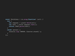 const fetchJson = co.wrap(function* (url) {
try {
let request = yield fetch(url);
let text = yield request.text();
return JSON.parse(text);
}
catch (error) {
console.log(`ERROR: ${error.stack}`);
}
});
 