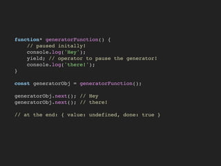 function* generatorFunction() {
// paused initally!
console.log('Hey');
yield; // operator to pause the generator!
console.log('there!');
}
const generatorObj = generatorFunction();
generatorObj.next(); // Hey
generatorObj.next(); // there!
// at the end: { value: undefined, done: true }
 