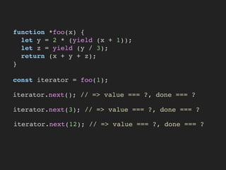 function *foo(x) {
let y = 2 * (yield (x + 1));
let z = yield (y / 3);
return (x + y + z);
}
const iterator = foo(1);
iterator.next(); // => value === ?, done === ?
iterator.next(3); // => value === ?, done === ?
iterator.next(12); // => value === ?, done === ?
 