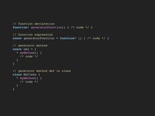 // function declaration
function* generatorFunction() { /* code */ }
// function expression
const generatorFunction = function* () { /* code */ }
// generator method
const obj = {
* myMethod() {
/* code */
}
}
// generator method def in class
class MyClass {
* myMethod() {
/* code */
}
}
 