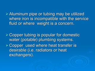 Aluminum pipe or tubing may be utilized where iron is incompatible with the service fluid or where  weight is a concern. Copper tubing is popular for domestic  water (potable) plumbing systems. Copper  used where heat transfer is desirable (i.e. radiators or heat exchangers). 