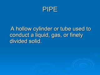 PIPE A hollow cylinder or tube used to conduct a liquid, gas, or finely divided solid. 
