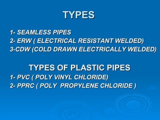 TYPES  1- SEAMLESS PIPES 2- ERW ( ELECTRICAL RESISTANT WELDED) 3-CDW (COLD DRAWN ELECTRICALLY WELDED) TYPES OF PLASTIC PIPES 1- PVC ( POLY VINYL CHLORIDE)  2- PPRC ( POLY  PROPYLENE CHLORIDE ) 