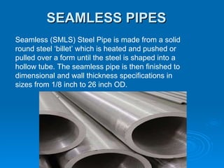 SEAMLESS PIPES Seamless (SMLS) Steel Pipe is made from a solid round steel ‘billet’ which is heated and pushed or pulled over a form until the steel is shaped into a hollow tube. The seamless pipe is then finished to dimensional and wall thickness specifications in sizes from 1/8 inch to 26 inch OD. 