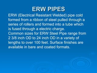 ERW PIPES ERW (Electrical Resistant Welded) pipe cold formed from a ribbon of steel pulled through a series of rollers and formed into a tube which is fused through a electric charge. Common sizes for ERW Steel Pipe range from 2 3/8 inch OD to 24 inch OD in a variety of lengths to over 100 feet. Surface finishes are available in bare and coated formats. 