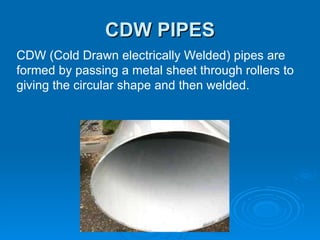 CDW PIPES CDW (Cold Drawn electrically Welded) pipes are formed by passing a metal sheet through rollers to giving the circular shape and then welded. 