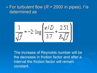 For turbulent flow ( R  > 2000 in pipes),  f  is determined as The increase of Reynolds number will be the decrease in friction factor and after a interval the friction factor will remain constant. 
