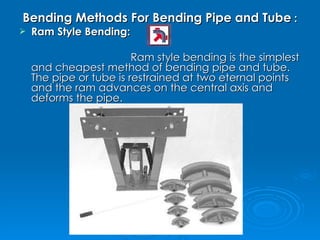 Bending Methods For Bending Pipe and Tube  : Ram Style Bending:   Ram style bending is the simplest and cheapest method of bending pipe and tube.  The pipe or tube is restrained at two eternal points and the ram advances on the central axis and deforms the pipe. 