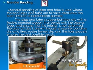 Mandrel Bending: Mandrel bending of pipe and tube is used where the bent pipe and tube are to have absolutely the least amount of deformation possible. The pipe and tube is supported internally with a flexible mandrel support that bends with the pipe or tube, and ensures that the interior  is not deformed. The pipe or tube is drawn through a counter bending die onto fixed radius former die, and the hole process ensures the best possible bends. 