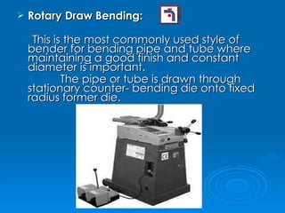 Rotary Draw Bending: This is the most commonly used style of bender for bending pipe and tube where maintaining a good finish and constant diameter is important. The pipe or tube is drawn through stationary counter- bending die onto fixed radius former die. 