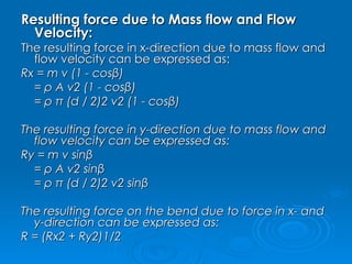 Resulting force due to Mass flow and Flow Velocity: The resulting force in x-direction due to mass flow and flow velocity can be expressed as: Rx = m v (1 - cosβ)               = ρ A v2 (1 - cosβ)              = ρ π (d / 2)2 v2 (1 - cosβ)        The resulting force in y-direction due to mass flow and flow velocity can be expressed as: Ry = m v sinβ              = ρ A v2 sinβ              = ρ π (d / 2)2 v2 sinβ             The resulting force on the bend due to force in x- and y-direction can be expressed as: R = (Rx2 + Ry2)1/2         