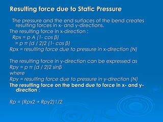 Resulting force due to Static Pressure The pressure and the end surfaces of the bend creates resulting forces in x- and y-directions. The resulting force in x-direction : Rpx = p A (1- cos β)                   = p π (d / 2)2 (1- cos β)         Rpx = resulting force due to pressure in x-direction (N) The resulting force in y-direction can be expressed as Rpy = p π (d / 2)2 sinβ        where  Rpy = resulting force due to pressure in y-direction (N) The resulting force on the bend due to force in x- and y-direction  : Rp = (Rpx2 + Rpy2)1/2         
