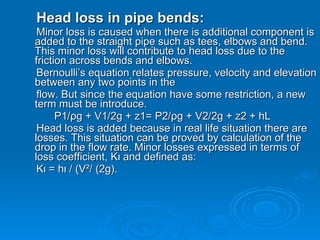Head loss in pipe bends: Minor loss is caused when there is additional component is added to the straight pipe such as tees, elbows and bend. This minor loss will contribute to head loss due to the friction across bends and elbows.  Bernoulli’s equation relates pressure, velocity and elevation between any two points in the  flow. But since the equation have some restriction, a new term must be introduce.  P1/ρg + V1/2g + z1= P2/ρg + V2/2g + z2 + hL  Head loss is added because in real life situation there are losses. This situation can be proved by calculation of the drop in the flow rate. Minor losses expressed in terms of loss coefficient, Kι and defined as: Kι = hι / (V²/ (2g).  