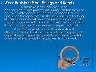 Wear Resistant Pipe, Fittings and Bends To achieve both technical and economical wear protection, many factors have to be taken into account. The choice needs to be based on the application. The best solution for long life and economical abrasion protection depends upon the proper selection of the wear resistant pipe linings as well as a knowledge of expected cost. A wide range of different materials with different characteristics can be chosen to protect against wear. Pipe linings made of mineral, metallic or ceramic materials have proven to work well. 