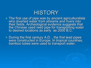 HISTORY The first use of pipe was by ancient agriculturalists who diverted water from streams and rivers into their fields. Archeological evidence suggests that the Chinese used reed pipe for transporting water to desired locations as early  as 2000 B.C. During the first century A.D. , the first lead pipes were constructed in Europe. In tropical countries, bamboo tubes were used to transport water. 