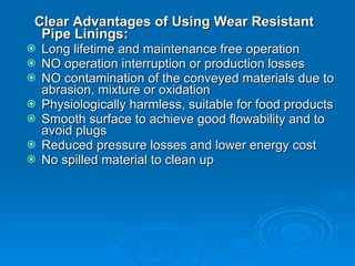 Clear Advantages of Using Wear Resistant Pipe Linings: Long lifetime and maintenance free operation  NO operation interruption or production losses  NO contamination of the conveyed materials due to abrasion, mixture or oxidation  Physiologically harmless, suitable for food products  Smooth surface to achieve good flowability and to avoid plugs  Reduced pressure losses and lower energy cost  No spilled material to clean up  