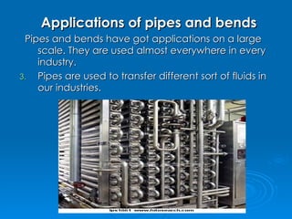 Applications of pipes and bends Pipes and bends have got applications on a large scale. They are used almost everywhere in every industry. Pipes are used to transfer different sort of fluids in our industries.  