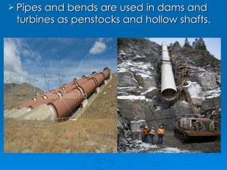 Pipes and bends are used in dams and turbines as penstocks and hollow shafts. 