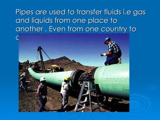 Pipes are used to transfer fluids i.e gas and liquids from one place to another . Even from one country to other as well. 