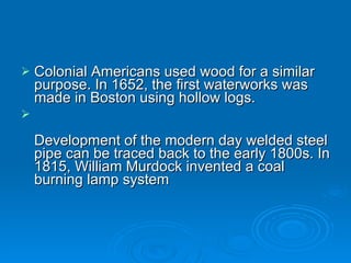 Colonial Americans used wood for a similar purpose. In 1652, the first waterworks was made in Boston using hollow logs. Development of the modern day welded steel pipe can be traced back to the early 1800s. In 1815, William Murdock invented a coal burning lamp system 