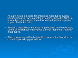 An early notable method for producing metal tubes quickly and inexpensively was patented by James Russell in 1824. In his method, tubes were created by joining together opposite edges of a flat iron strip. Russell's method was not used long because in the next year, Comelius Whitehouse developed a better method for making metal tubes. This process, called the butt-weld process is the basis for our current pipe-making procedures. 