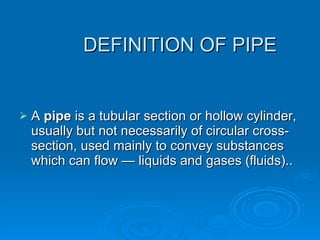 DEFINITION OF PIPE  A  pipe  is a tubular section or hollow cylinder, usually but not necessarily of circular cross-section, used mainly to convey substances which can flow — liquids and gases (fluids).. 