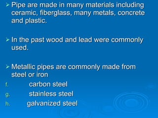 Pipe are made in many materials including ceramic, fiberglass, many metals, concrete and plastic. In the past wood and lead were commonly used. Metallic pipes are commonly made from steel or iron   carbon steel   stainless steel  galvanized steel 