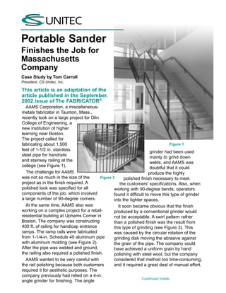 Portable Sander
Finishes the Job for
Massachusetts
Company
Case Study by Tom Carroll
President, CS Unitec, Inc.

This article is an adaptation of the
article published in the September,
2002 issue of The FABRICATOR®
  AAMS Corporation, a miscellaneous-
metals fabricator in Taunton, Mass.,
recently took on a large project for Olin
College of Engineering, a
new institution of higher
learning near Boston.
The project called for
fabricating about 1,500                                                            Figure 1
feet of 1-1/2 in. stainless                                             grinder had been used
steel pipe for handrails                                                mainly to grind down
and stairway railing at the                                             welds, and AAMS was
college (see Figure 1).                                                 doubtful that it could
   The challenge for AAMS                                              produce the highly
was not so much in the size of the        Figure 2       polished finish necessary to meet
project as in the finish required. A                  the customers' specifications. Also, when
polished look was specified for all               working with 90-degree bends, operators
components of the job, which involved             found it difficult to move this type of grinder
a large number of 90-degree corners.              into the tighter spaces.
  At the same time, AAMS also was                    It soon became obvious that the finish
working on a complex project for a retail-        produced by a conventional grinder would
residential building at Uphams Corner in          not be acceptable. A swirl pattern rather
Boston. The company was constructing              than a polished finish was the result from
400 ft. of railing for handicap entrance          this type of grinding (see Figure 3). This
ramps. The ramp rails were fabricated             was caused by the circular rotation of the
from 1-1/4-in. Schedule 40 aluminum pipe          grinding disk moving the abrasive against
with aluminum molding (see Figure 2).             the grain of the pipe. The company could
After the pipe was welded and ground,             have achieved a uniform grain by hand
the railing also required a polished finish.      polishing with steel wool, but the company
  AAMS wanted to be very careful with             considered that method too time-consuming,
the rail polishing because both customers         and it required a great deal of manual effort.
required it for aesthetic purposes. The
company previously had relied on a 4-in.
                                                                  Continued inside
angle grinder for finishing. The angle
 