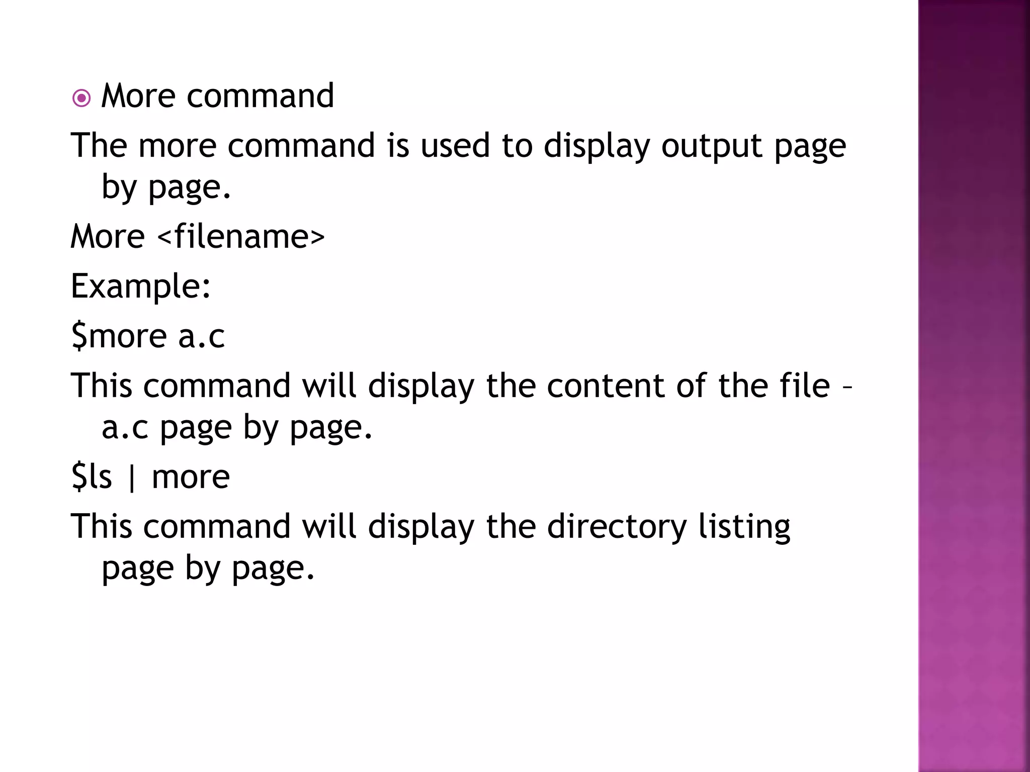 More command
The more command is used to display output page
by page.
More <filename>
Example:
$more a.c
This command will display the content of the file –
a.c page by page.
$ls | more
This command will display the directory listing
page by page.
 